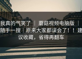 我真的气笑了 ｜ 蘑菇视频电脑版 ｜ 随手一搜｜原来大家都误会了！！建议收藏，省得再翻车