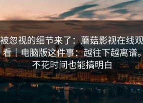 被忽视的细节来了：蘑菇影视在线观看｜电脑版这件事：越往下越离谱。不花时间也能搞明白