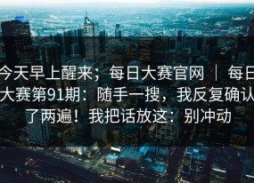 今天早上醒来；每日大赛官网 ｜ 每日大赛第91期：随手一搜，我反复确认了两遍！我把话放这：别冲动