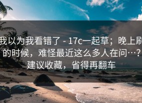 我以为我看错了 - 17c一起草；晚上刷的时候，难怪最近这么多人在问…？建议收藏，省得再翻车