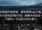 这事越传越离谱，蘑菇视频app下载｜关于搜索结果的说法 - 最要命的是这一句提示…评论区已经吵翻了