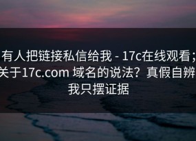有人把链接私信给我 - 17c在线观看；关于17c.com 域名的说法？真假自辨，我只摆证据