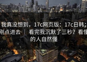 我真没想到，17c网页版：17c日韩；刚点进去 ｜ 看完我沉默了三秒？看懂的人自然懂