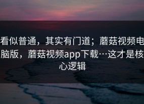 看似普通，其实有门道；蘑菇视频电脑版，蘑菇视频app下载…这才是核心逻辑