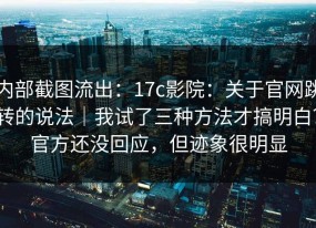 内部截图流出：17c影院：关于官网跳转的说法｜我试了三种方法才搞明白？官方还没回应，但迹象很明显