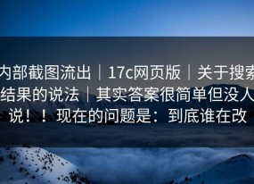 内部截图流出｜17c网页版｜关于搜索结果的说法｜其实答案很简单但没人说！！现在的问题是：到底谁在改
