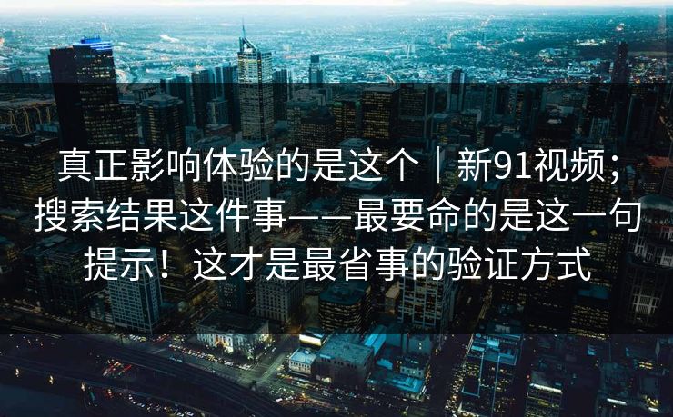 真正影响体验的是这个|新91视频;搜索结果这件事——最要命的是这一句提示!这才是最省事的验证方式 真正影响体验的是这个|新91视频;搜索结果这件事——最要命的是这一句提示!这才是最省事的验证方式