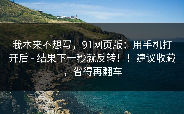 我本来不想写,91网页版:用手机打开后 - 结果下一秒就反转!!建议收藏,省得再翻车 我本来不想写,91网页版:用手机打开后 - 结果下一秒就反转!!建议收藏,省得再翻车
