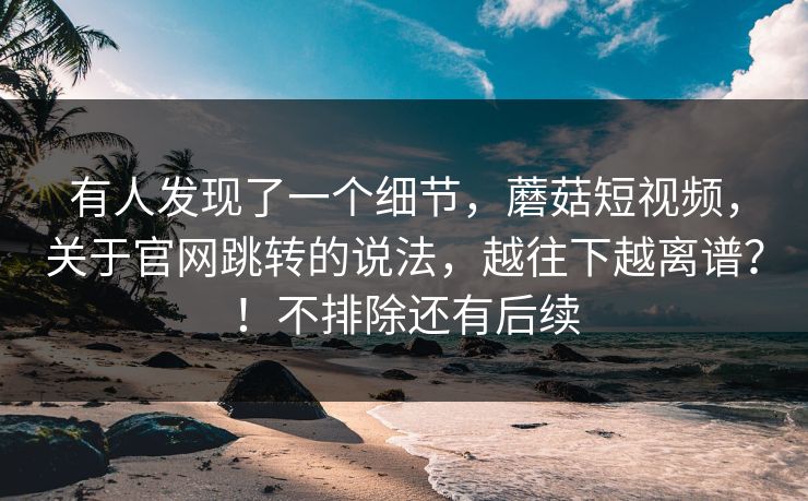 有人发现了一个细节，蘑菇短视频，关于官网跳转的说法，越往下越离谱？！不排除还有后续