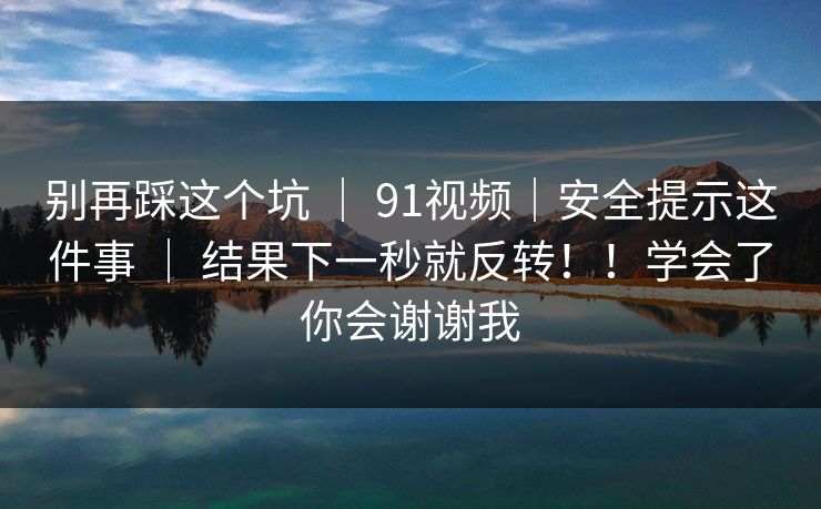 别再踩这个坑 | 91视频|安全提示这件事 | 结果下一秒就反转!!学会了你会谢谢我 别再踩这个坑 | 91视频|安全提示这件事 | 结果下一秒就反转!!学会了你会谢谢我
