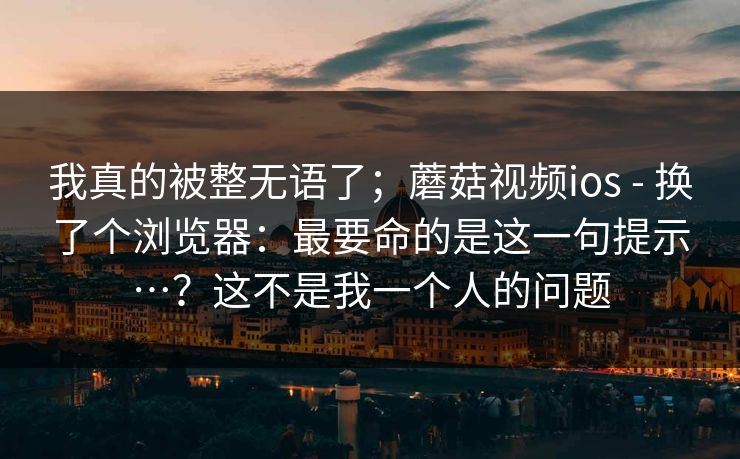 我真的被整无语了;蘑菇视频ios - 换了个浏览器:最要命的是这一句提示…?这不是我一个人的问题 我真的被整无语了;蘑菇视频ios - 换了个浏览器:最要命的是这一句提示…?这不是我一个人的问题