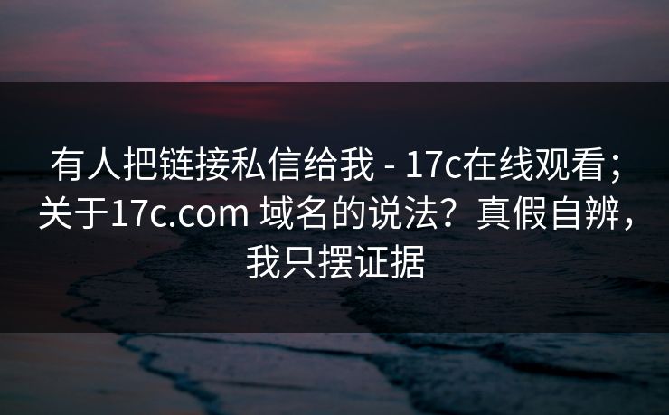 有人把链接私信给我 - 17c在线观看；关于17c.com 域名的说法？真假自辨，我只摆证据