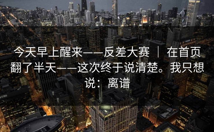 今天早上醒来——反差大赛 ｜ 在首页翻了半天——这次终于说清楚。我只想说：离谱