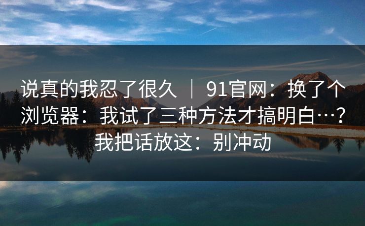 说真的我忍了很久 ｜ 91官网：换了个浏览器：我试了三种方法才搞明白…？我把话放这：别冲动