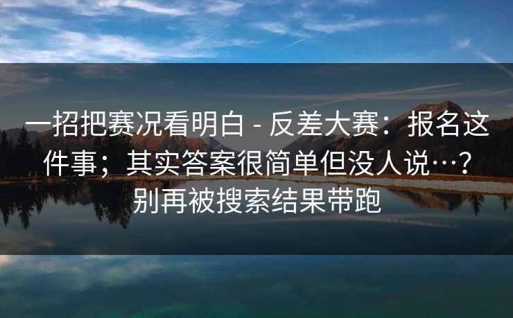 一招把赛况看明白 - 反差大赛:报名这件事;其实答案很简单但没人说…?别再被搜索结果带跑 一招把赛况看明白 - 反差大赛:报名这件事;其实答案很简单但没人说…?别再被搜索结果带跑
