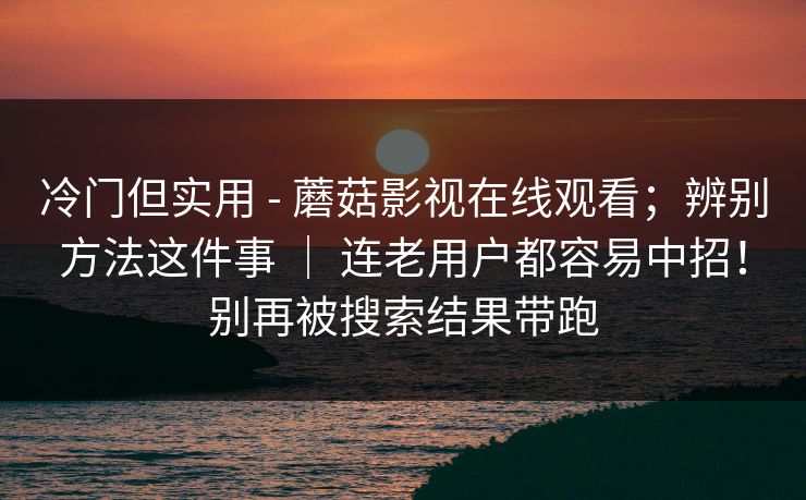 冷门但实用 - 蘑菇影视在线观看；辨别方法这件事 ｜ 连老用户都容易中招！别再被搜索结果带跑