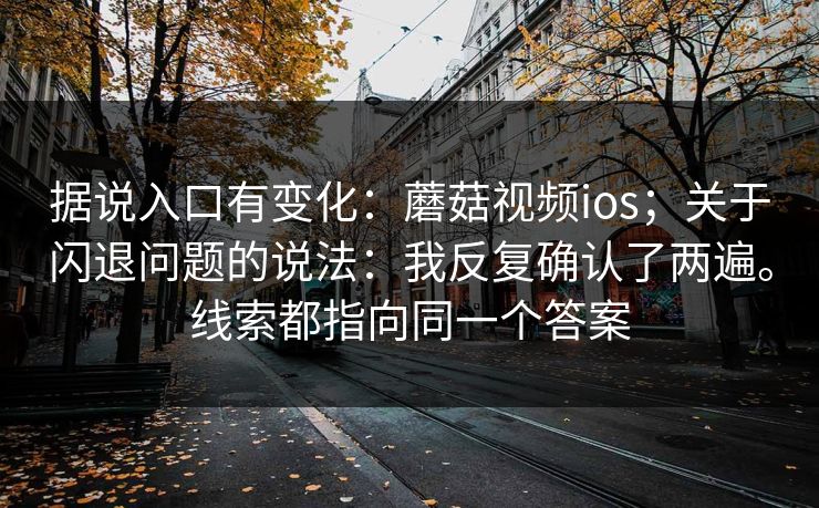 据说入口有变化:蘑菇视频ios;关于闪退问题的说法:我反复确认了两遍。线索都指向同一个答案 据说入口有变化:蘑菇视频ios;关于闪退问题的说法:我反复确认了两遍。线索都指向同一个答案