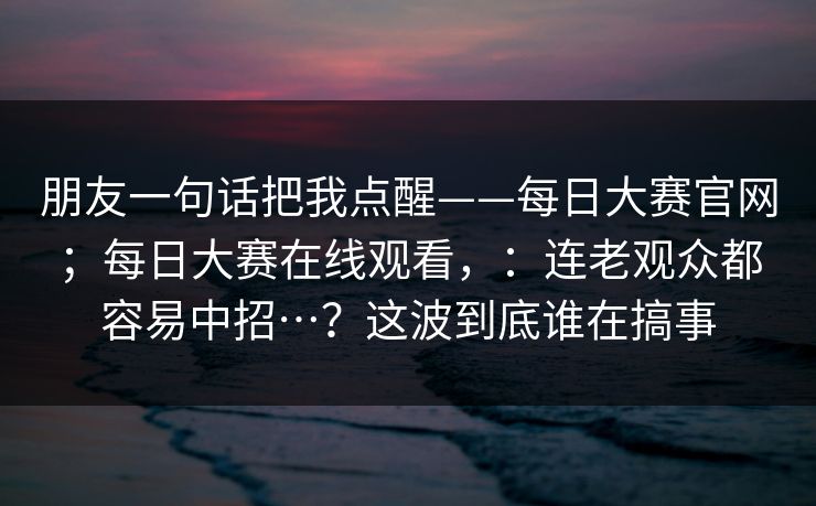 朋友一句话把我点醒——每日大赛官网；每日大赛在线观看，：连老观众都容易中招…？这波到底谁在搞事