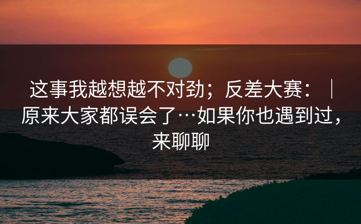 这事我越想越不对劲；反差大赛：｜原来大家都误会了…如果你也遇到过，来聊聊