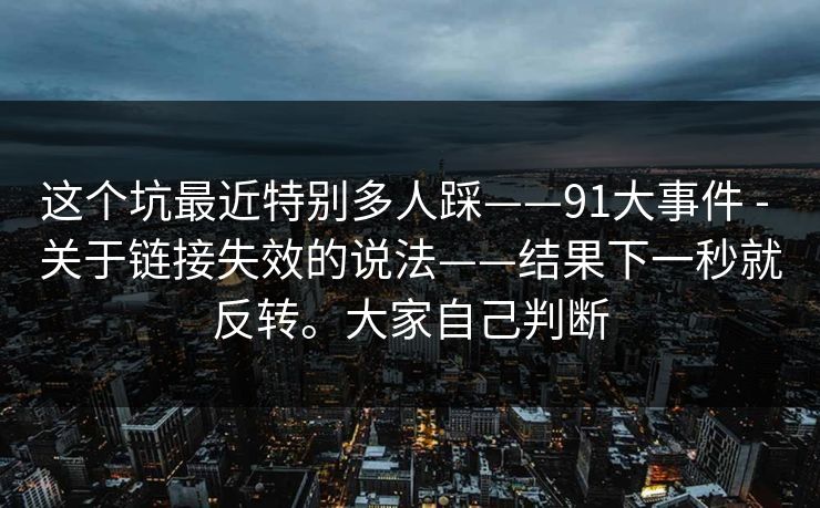 这个坑最近特别多人踩——91大事件 - 关于链接失效的说法——结果下一秒就反转。大家自己判断 这个坑最近特别多人踩——91大事件 - 关于链接失效的说法——结果下一秒就反转。大家自己判断