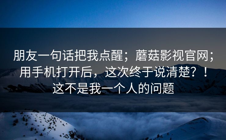 朋友一句话把我点醒;蘑菇影视官网;用手机打开后,这次终于说清楚?!这不是我一个人的问题 朋友一句话把我点醒;蘑菇影视官网;用手机打开后,这次终于说清楚?!这不是我一个人的问题