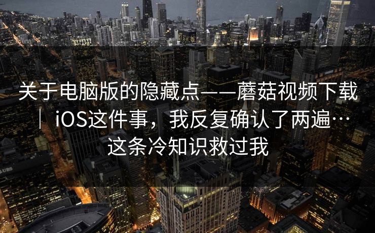 关于电脑版的隐藏点——蘑菇视频下载 | iOS这件事,我反复确认了两遍…这条冷知识救过我 关于电脑版的隐藏点——蘑菇视频下载 | iOS这件事,我反复确认了两遍…这条冷知识救过我