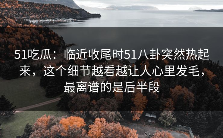 51吃瓜：临近收尾时51八卦突然热起来，这个细节越看越让人心里发毛，最离谱的是后半段