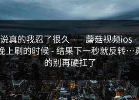 说真的我忍了很久——蘑菇视频ios - 晚上刷的时候 - 结果下一秒就反转…真的别再硬扛了