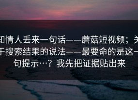 知情人丢来一句话——蘑菇短视频；关于搜索结果的说法——最要命的是这一句提示…？我先把证据贴出来