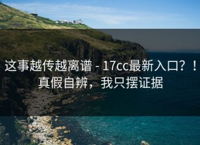 这事越传越离谱 - 17cc最新入口？！真假自辨，我只摆证据