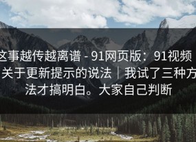 这事越传越离谱 - 91网页版：91视频 ｜ 关于更新提示的说法｜我试了三种方法才搞明白。大家自己判断
