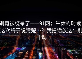 别再被绕晕了——91网；午休的时候；这次终于说清楚…？我把话放这：别冲动