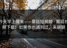 今天早上醒来——蘑菇短视频 - 蘑菇视频下载！如果你也遇到过，来聊聊