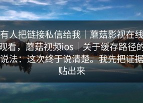 有人把链接私信给我｜蘑菇影视在线观看，蘑菇视频ios｜关于缓存路径的说法：这次终于说清楚。我先把证据贴出来