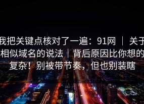 我把关键点核对了一遍：91网 ｜ 关于相似域名的说法｜背后原因比你想的复杂！别被带节奏，但也别装瞎