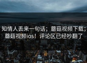 知情人丢来一句话；蘑菇视频下载；蘑菇视频ios！评论区已经吵翻了