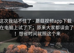 这次我站不住了 - 蘑菇视频app下载 ｜ 在电脑上试了下；原来大家都误会了！！想省时间就照这个来