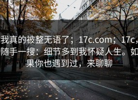 我真的被整无语了；17c.com；17c，随手一搜：细节多到我怀疑人生。如果你也遇到过，来聊聊