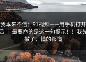我本来不信：91视频——用手机打开后 ｜ 最要命的是这一句提示！！我先撤了，懂的都懂