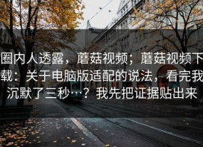 圈内人透露，蘑菇视频；蘑菇视频下载：关于电脑版适配的说法，看完我沉默了三秒…？我先把证据贴出来