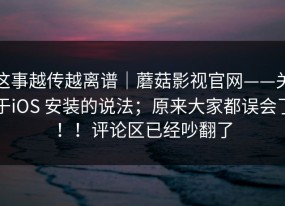 这事越传越离谱｜蘑菇影视官网——关于iOS 安装的说法；原来大家都误会了！！评论区已经吵翻了
