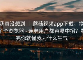 我真没想到 ｜ 蘑菇视频app下载，换了个浏览器 - 连老用户都容易中招？看完你就懂我为什么生气