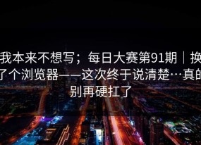 我本来不想写；每日大赛第91期｜换了个浏览器——这次终于说清楚…真的别再硬扛了