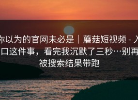 你以为的官网未必是｜蘑菇短视频 - 入口这件事，看完我沉默了三秒…别再被搜索结果带跑