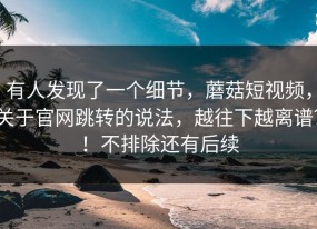 有人发现了一个细节，蘑菇短视频，关于官网跳转的说法，越往下越离谱？！不排除还有后续