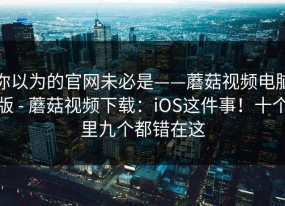 你以为的官网未必是——蘑菇视频电脑版 - 蘑菇视频下载：iOS这件事！十个里九个都错在这