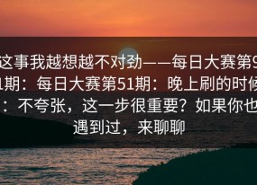这事我越想越不对劲——每日大赛第91期：每日大赛第51期：晚上刷的时候：不夸张，这一步很重要？如果你也遇到过，来聊聊