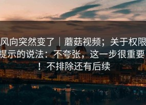 风向突然变了｜蘑菇视频；关于权限提示的说法：不夸张，这一步很重要！！不排除还有后续