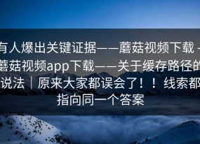 有人爆出关键证据——蘑菇视频下载 - 蘑菇视频app下载——关于缓存路径的说法｜原来大家都误会了！！线索都指向同一个答案
