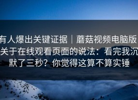 有人爆出关键证据｜蘑菇视频电脑版，关于在线观看页面的说法：看完我沉默了三秒？你觉得这算不算实锤